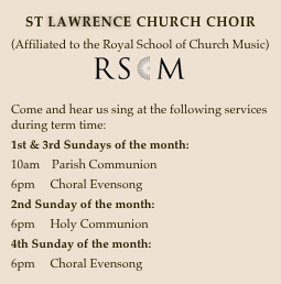 ST LAWRENCE CHURCH CHOIR
(Affiliated to the Royal School of Church Music)  
￼

Come and hear us sing at the following services during term time:
1st & 3rd Sundays of the month:
10am    Parish Communion
6pm     Choral Evensong
2nd Sunday of the month:
6pm     Holy Communion
4th Sunday of the month:
6pm     Choral Evensong

